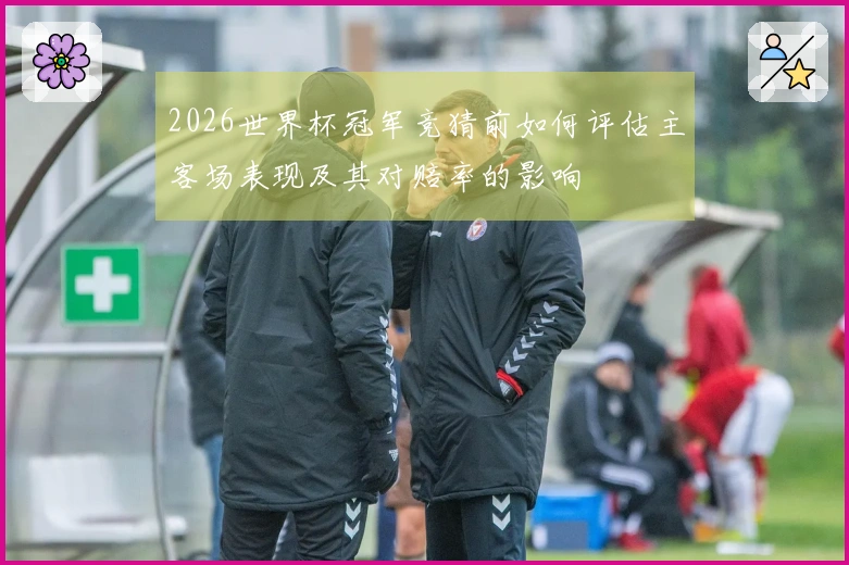 2026世界杯冠军竞猜前如何评估主客场表现及其对赔率的影响